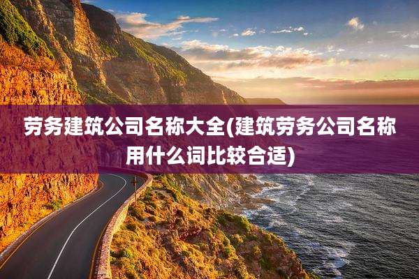 劳务建筑公司名称大全(建筑劳务公司名称用什么词比较合适)