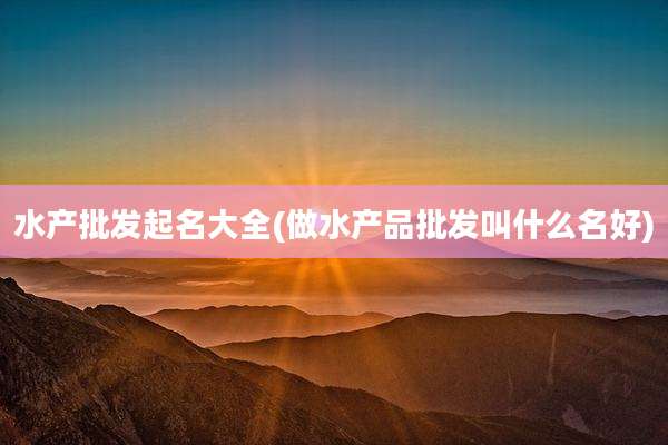 水产批发起名大全(做水产品批发叫什么名好)