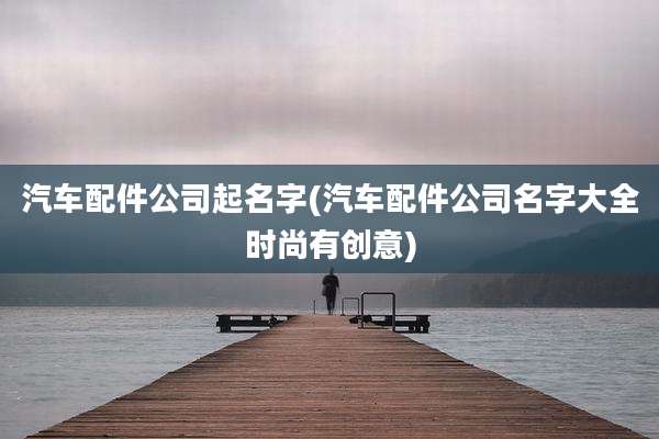 汽车配件公司起名字(汽车配件公司名字大全时尚有创意)