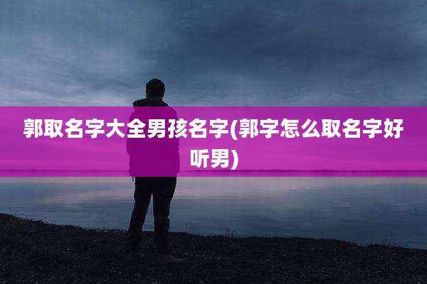 郭取名字大全男孩名字(郭字怎么取名字好听男)