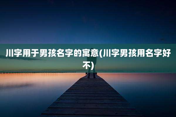 川字用于男孩名字的寓意(川字男孩用名字好不)