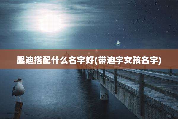 跟迪搭配什么名字好(带迪字女孩名字)