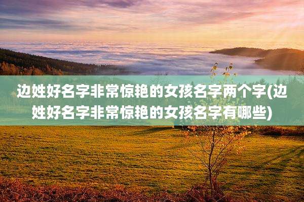 边姓好名字非常惊艳的女孩名字两个字(边姓好名字非常惊艳的女孩名字有哪些)