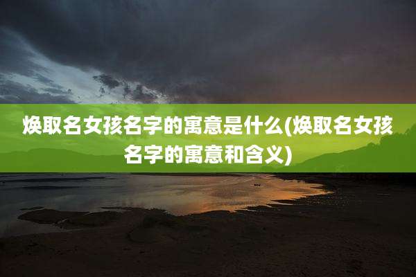 焕取名女孩名字的寓意是什么(焕取名女孩名字的寓意和含义)