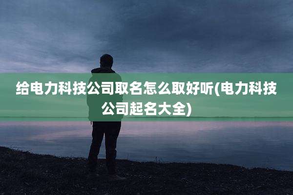 给电力科技公司取名怎么取好听(电力科技公司起名大全)