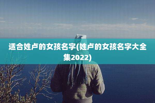 适合姓卢的女孩名字(姓卢的女孩名字大全集2022)