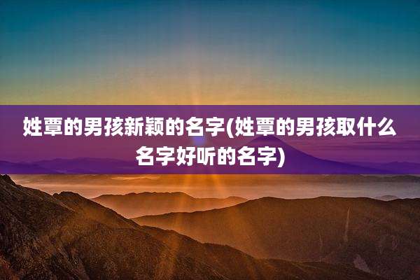 姓覃的男孩新颖的名字(姓覃的男孩取什么名字好听的名字)
