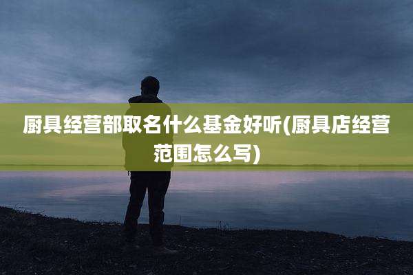 厨具经营部取名什么基金好听(厨具店经营范围怎么写)