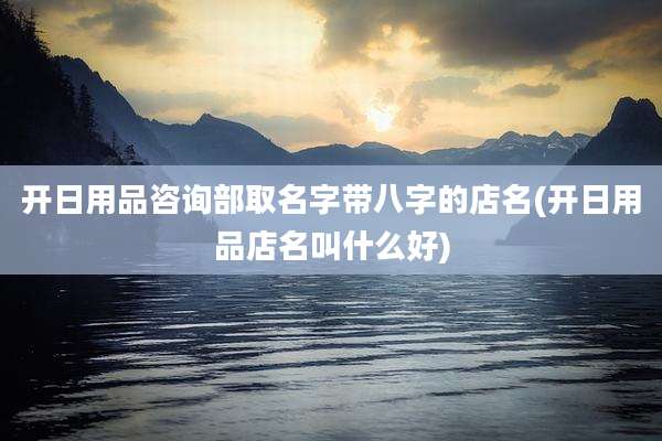 开日用品咨询部取名字带八字的店名(开日用品店名叫什么好)