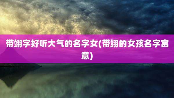 带翊字好听大气的名字女(带翊的女孩名字寓意)
