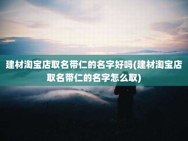 建材淘宝店取名带仁的名字好吗(建材淘宝店取名带仁的名字怎么取)