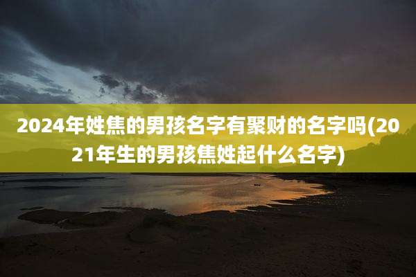 2024年姓焦的男孩名字有聚财的名字吗(2021年生的男孩焦姓起什么名字)