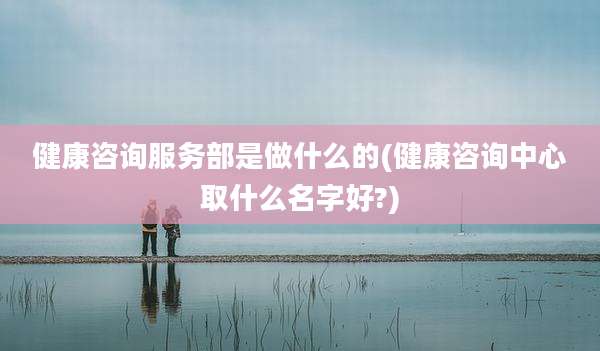 健康咨询服务部是做什么的(健康咨询中心取什么名字好?)