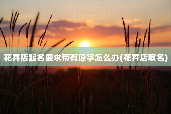 花卉店起名要求带有原字怎么办(花卉店取名)