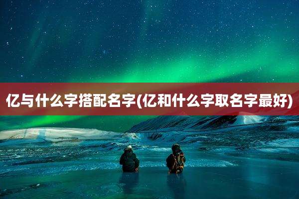 亿与什么字搭配名字(亿和什么字取名字最好)