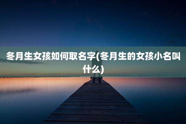冬月生女孩如何取名字(冬月生的女孩小名叫什么)