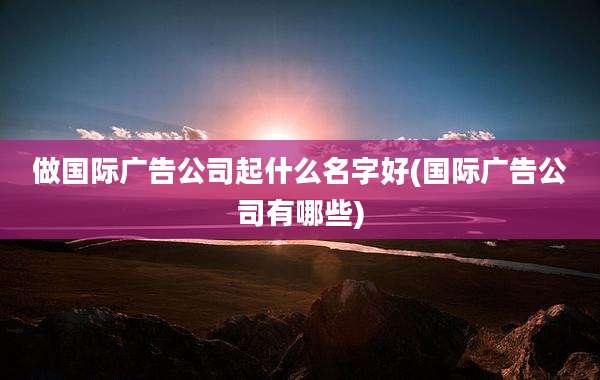 做国际广告公司起什么名字好(国际广告公司有哪些)