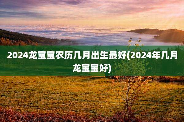2024龙宝宝农历几月出生最好(2024年几月龙宝宝好)