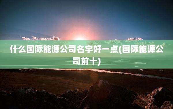 什么国际能源公司名字好一点(国际能源公司前十)
