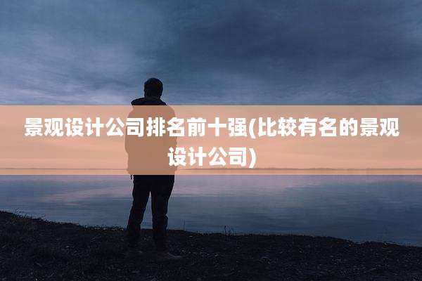 景观设计公司排名前十强(比较有名的景观设计公司)