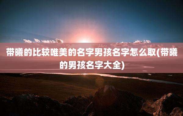 带曦的比较唯美的名字男孩名字怎么取(带曦的男孩名字大全)