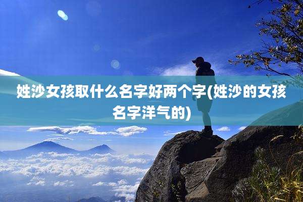 姓沙女孩取什么名字好两个字(姓沙的女孩名字洋气的)