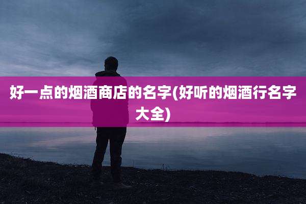 好一点的烟酒商店的名字(好听的烟酒行名字大全)