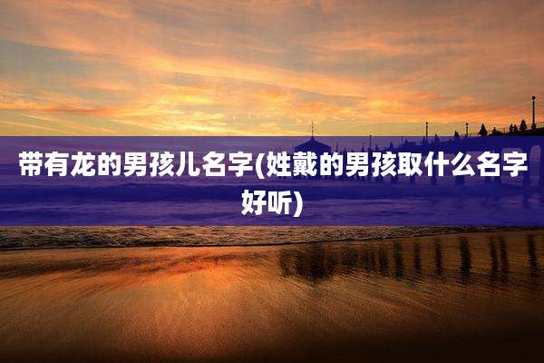 带有龙的男孩儿名字(姓戴的男孩取什么名字好听)