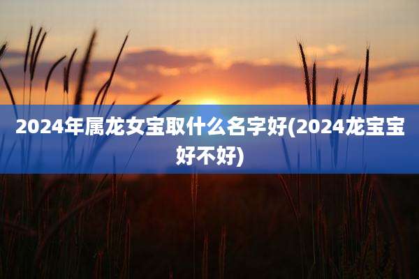 2024年属龙女宝取什么名字好(2024龙宝宝好不好)