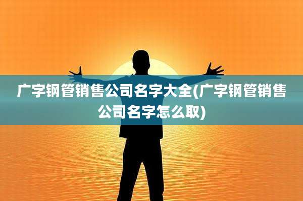 广字钢管销售公司名字大全(广字钢管销售公司名字怎么取)