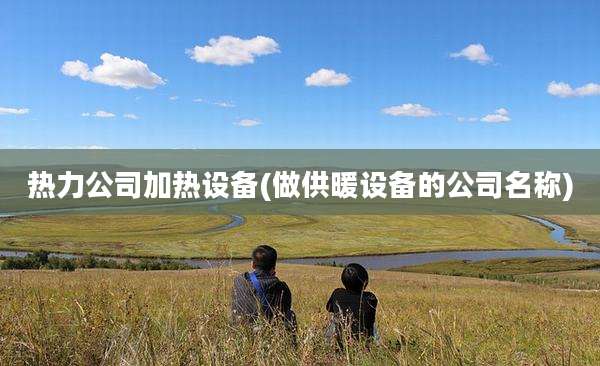热力公司加热设备(做供暖设备的公司名称)