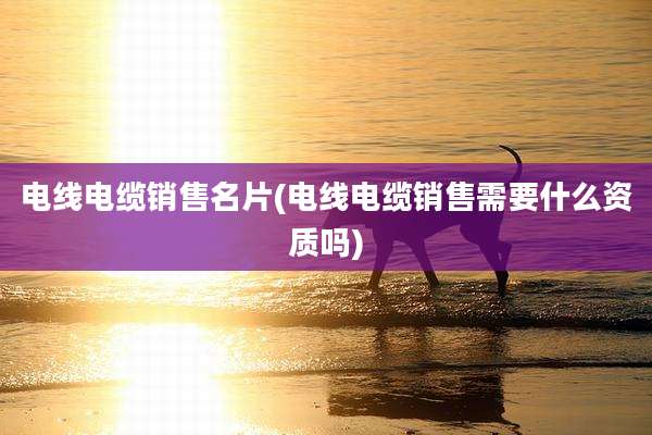 电线电缆销售名片(电线电缆销售需要什么资质吗)