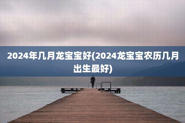 2024年几月龙宝宝好(2024龙宝宝农历几月出生最好)
