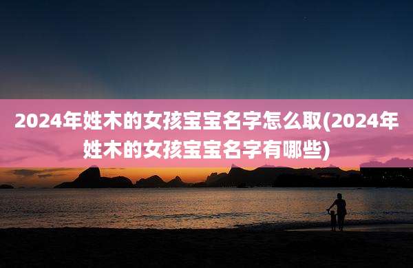 2024年姓木的女孩宝宝名字怎么取(2024年姓木的女孩宝宝名字有哪些)