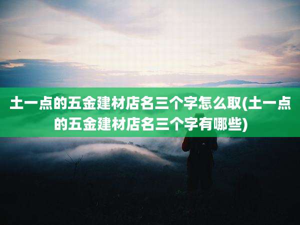 土一点的五金建材店名三个字怎么取(土一点的五金建材店名三个字有哪些)