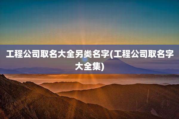 工程公司取名大全另类名字(工程公司取名字大全集)