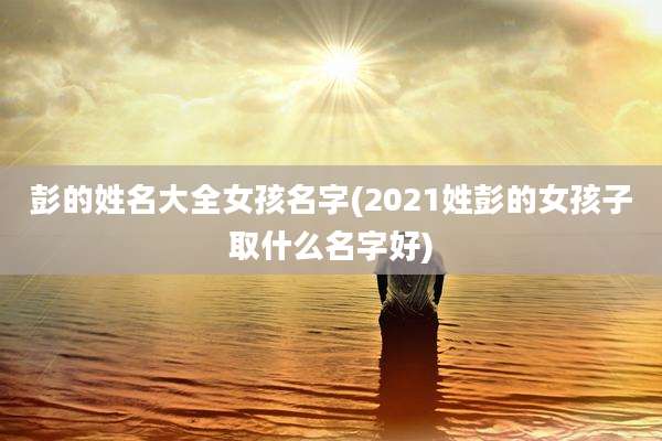 彭的姓名大全女孩名字(2021姓彭的女孩子取什么名字好)