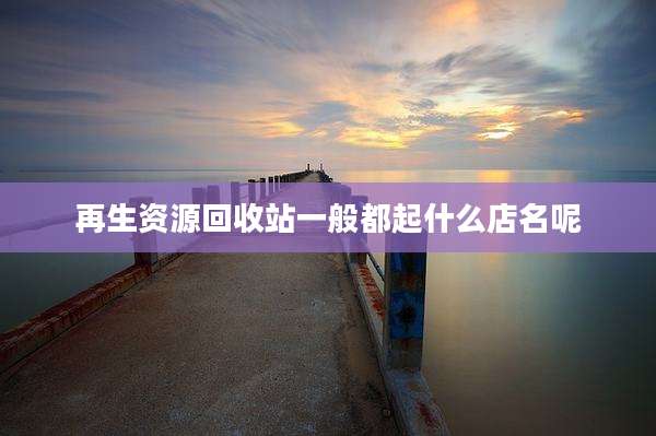 再生资源回收站一般都起什么店名呢