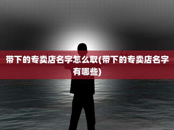 带下的专卖店名字怎么取(带下的专卖店名字有哪些)