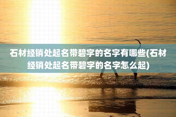 石材经销处起名带碧字的名字有哪些(石材经销处起名带碧字的名字怎么起)
