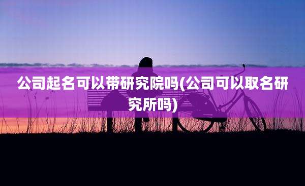 公司起名可以带研究院吗(公司可以取名研究所吗)