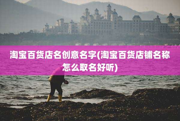 淘宝百货店名创意名字(淘宝百货店铺名称怎么取名好听)
