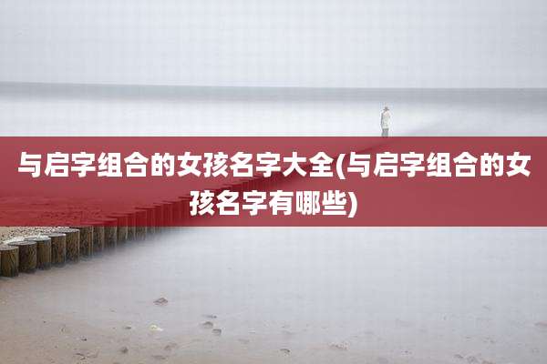 与启字组合的女孩名字大全(与启字组合的女孩名字有哪些)