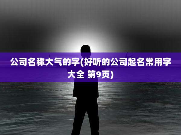 公司名称大气的字(好听的公司起名常用字大全 第9页)