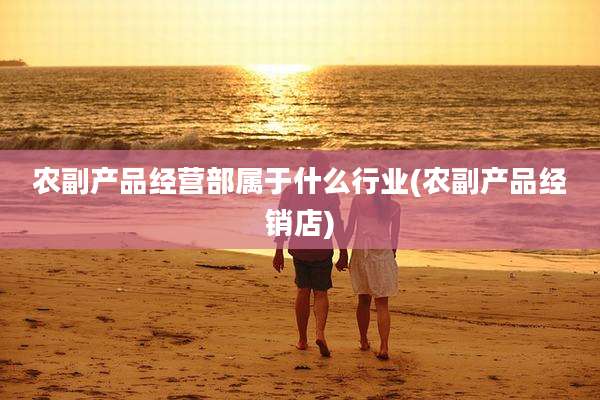 农副产品经营部属于什么行业(农副产品经销店)