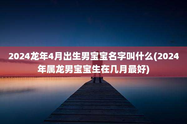 2024龙年4月出生男宝宝名字叫什么(2024年属龙男宝宝生在几月最好)