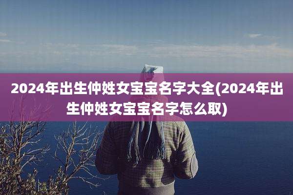 2024年出生仲姓女宝宝名字大全(2024年出生仲姓女宝宝名字怎么取)