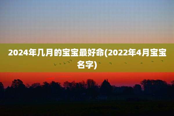 2024年几月的宝宝最好命(2022年4月宝宝名字)