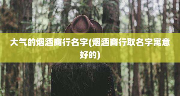 大气的烟酒商行名字(烟酒商行取名字寓意好的)