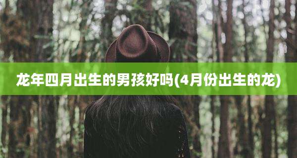 龙年四月出生的男孩好吗(4月份出生的龙)
